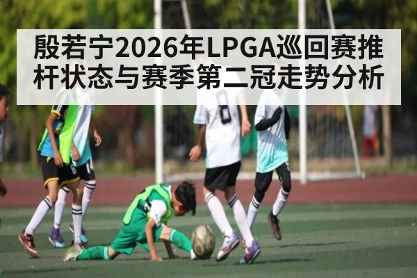 殷若宁2026年LPGA巡回赛推杆状态与赛季第二冠走势分析