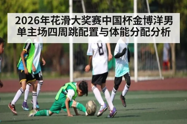 2026年花滑大奖赛中国杯金博洋男单主场四周跳配置与体能分配分析