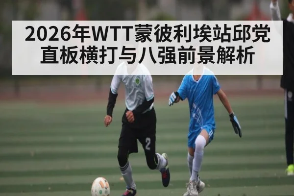 2026年WTT蒙彼利埃站邱党直板横打与八强前景解析